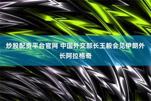 炒股配资平台官网 中国外交部长王毅会见伊朗外长阿拉格奇