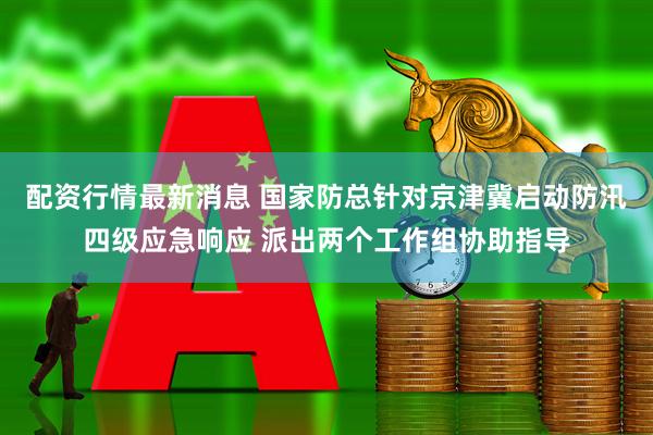 配资行情最新消息 国家防总针对京津冀启动防汛四级应急响应 派出两个工作组协助指导