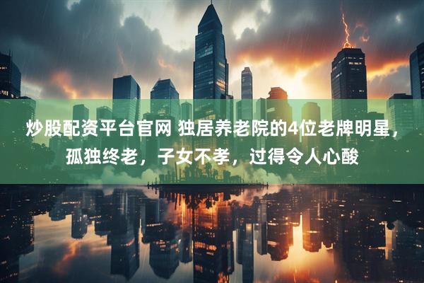 炒股配资平台官网 独居养老院的4位老牌明星，孤独终老，子女不孝，过得令人心酸