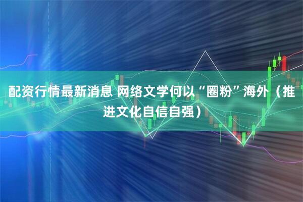 配资行情最新消息 网络文学何以“圈粉”海外(推进文化自信自强)