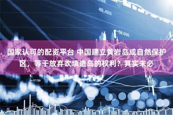 国家认可的配资平台 中国建立黄岩岛成自然保护区,等于放弃吹填造岛的权利?其实未必