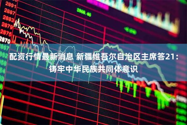 配资行情最新消息 新疆维吾尔自治区主席答21:铸牢中华民族共同体意识