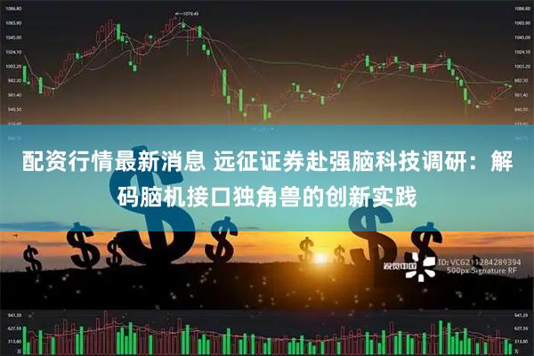配资行情最新消息 远征证券赴强脑科技调研:解码脑机接口独角兽的创新实践