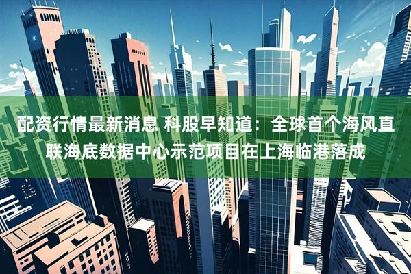 配资行情最新消息 科股早知道：全球首个海风直联海底数据中心示范项目在上海临港落成