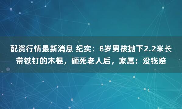 配资行情最新消息 纪实：8岁男孩抛下2.2米长带铁钉的木棍，砸死老人后，家属：没钱赔