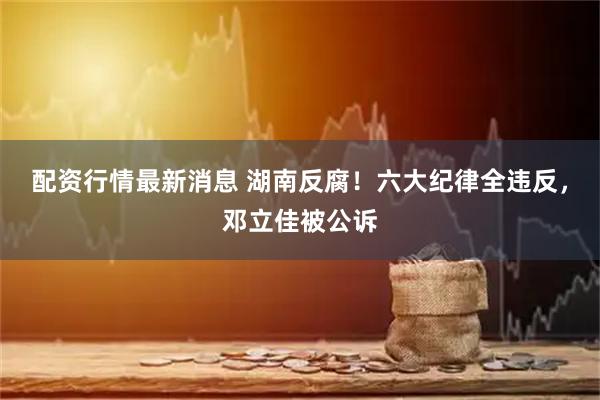 配资行情最新消息 湖南反腐！六大纪律全违反，邓立佳被公诉