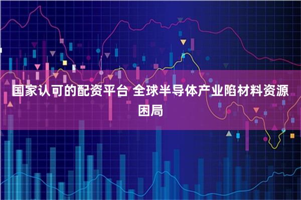 国家认可的配资平台 全球半导体产业陷材料资源困局