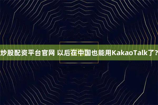 炒股配资平台官网 以后在中国也能用KakaoTalk了？