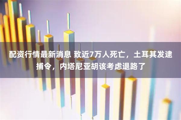 配资行情最新消息 致近7万人死亡，土耳其发逮捕令，内塔尼亚胡该考虑退路了