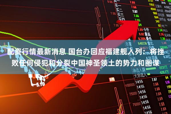 配资行情最新消息 国台办回应福建舰入列：将挫败任何侵犯和分裂中国神圣领土的势力和图谋