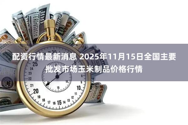 配资行情最新消息 2025年11月15日全国主要批发市场玉米制品价格行情