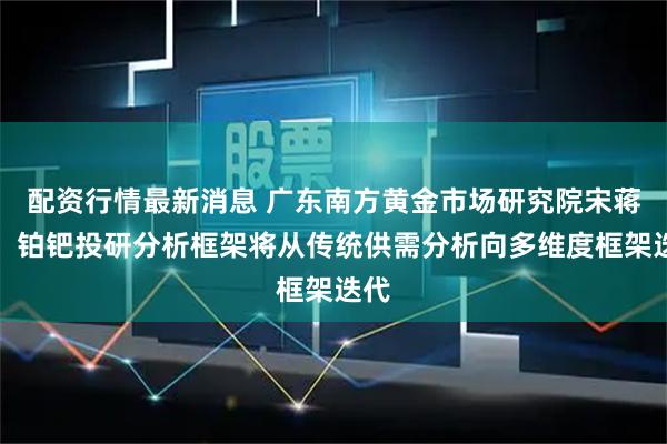 配资行情最新消息 广东南方黄金市场研究院宋蒋圳：铂钯投研分析框架将从传统供需分析向多维度框架迭代