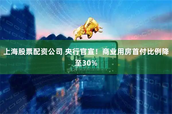 上海股票配资公司 央行官宣！商业用房首付比例降至30%
