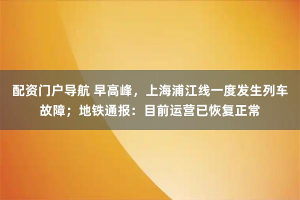 配资门户导航 早高峰，上海浦江线一度发生列车故障；地铁通报：目前运营已恢复正常