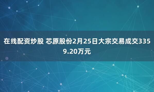 在线配资炒股 芯原股份2月25日大宗交易成交3359.20万元