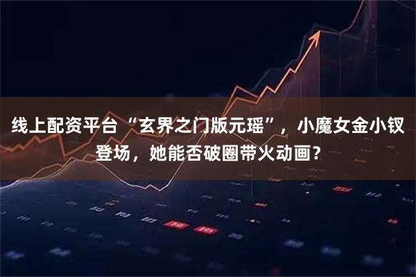 线上配资平台 “玄界之门版元瑶”，小魔女金小钗登场，她能否破圈带火动画？