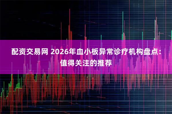 配资交易网 2026年血小板异常诊疗机构盘点：值得关注的推荐