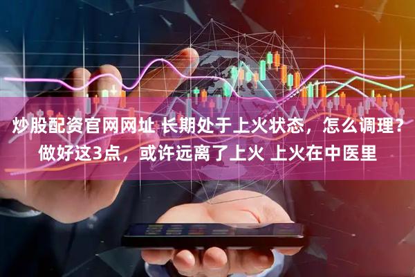 炒股配资官网网址 长期处于上火状态,怎么调理?做好这3点,或许远离了上火 上火在中医里