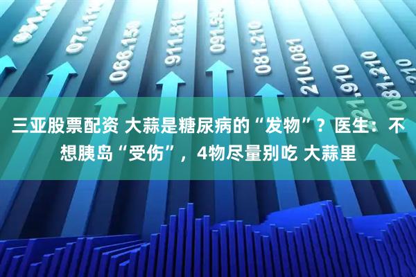 三亚股票配资 大蒜是糖尿病的“发物”？医生：不想胰岛“受伤”，4物尽量别吃 大蒜里