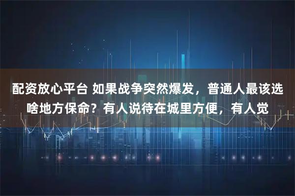 配资放心平台 如果战争突然爆发，普通人最该选啥地方保命？有人说待在城里方便，有人觉