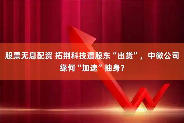 股票无息配资 拓荆科技遭股东“出货”,中微公司缘何“加速”抽身?