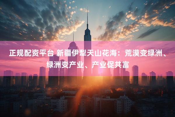正规配资平台 新疆伊犁天山花海:荒漠变绿洲、绿洲变产业、产业促共富