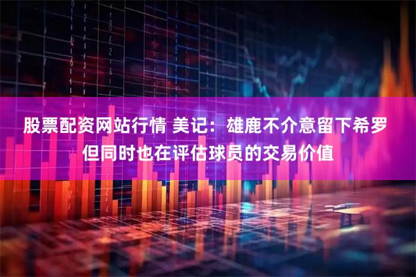 股票配资网站行情 美记：雄鹿不介意留下希罗 但同时也在评估球员的交易价值